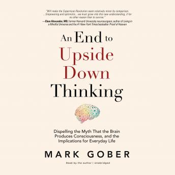 Download End to Upside Down Thinking: Dispelling the Myth That the Brain Produces Consciousness, and the Implications for Everyday Life by Mark Gober