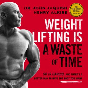 Download Weight Lifting Is a Waste of Time: So Is Cardio, and There’s a Better Way to Have the Body You Want by Dr. John Jaquish, Henry Alkire