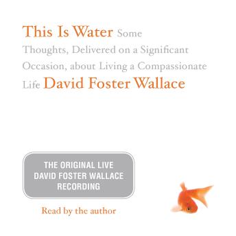 This Is Water: The Original David Foster Wallace Recording: Some Thoughts, Delivered on a Significant Occasion, about Living a Compassionate Life