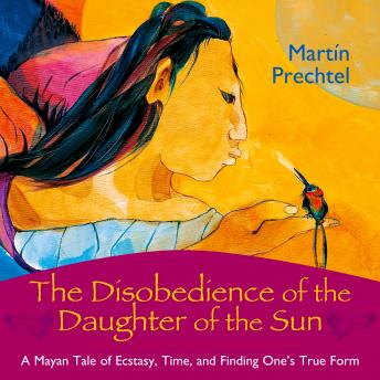 Disobedience of the Daughter of the Sun: A Mayan Tale of Ecstasy, Time, and Finding One's True Form, Martín Prechtel