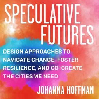Speculative Futures: Design Approaches to Navigate Change, Foster Resilience, and Co-Create the Citie s We Need