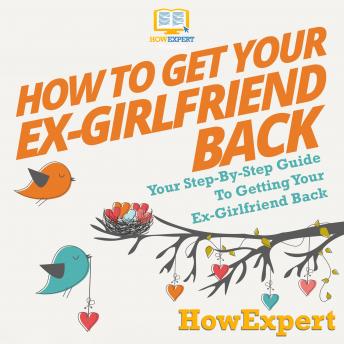 How To Get Your Ex-Girlfriend Back: Your Step-By-Step Guide To Getting Your Ex-Girlfriend Back