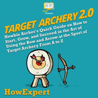 Target Archery 2.0: Newbie Archer's Quick Guide on How to Start, Grow, and Succeed in the Art of Using the Bow and Arrow at the Sport of Target Archery From A to Z
