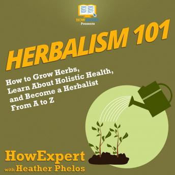 Herbalism 101: How to Grow Herbs, Learn About Holistic Health, and Become a Herbalist From A to Z, Heather Phelos, Howexpert 