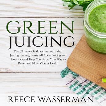 Green Juicing: The Ultimate Guide to Jumpstart Your Juicing Journey, Learn All About Juicing and How it Could Help You Be on Your Way to Better and More Vibrant Health