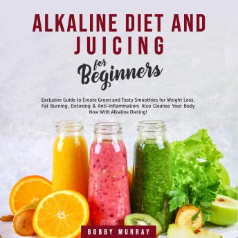 Alkaline Diet and Juicing for Beginners: Exclusive Guide to Create Green and Tasty Smoothies for Weight Loss, Fat Burning, Detoxing & Anti-Inflammation; Also Cleanse Your Body Now With Alkaline Dietin