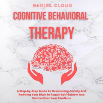 Cognitive Behavioral Therapy: A Step-by-Step Guide to Overcoming Anxiety and Rewiring Your Brain to Regain Self-Esteem and Control Over Your Emotions