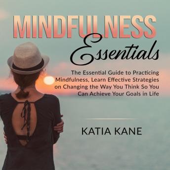Mindfulness Essentials: The Essential Guide to Practicing Mindfulness, Learn Effective Strategies on Changing the Way You Think So You Can Achieve Your Goals in Life