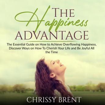 The Happiness Advantage: The Essential Guide on How to Achieve Overflowing Happiness, Discover Ways on How To Cherish Your Life and Be Joyful All the Time