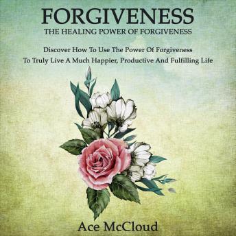 Forgiveness: The Healing Power Of Forgiveness: Discover How To Use The Power Of Forgiveness To Truly Live A Much Happier, Productive And Fulfilling Life, Audio book by Ace McCloud