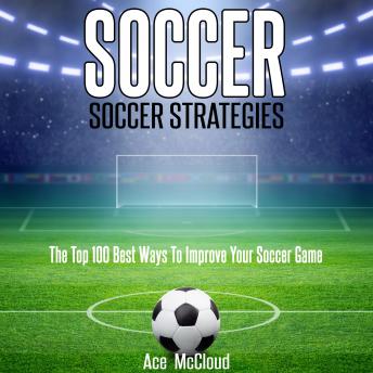 Soccer: Soccer Strategies: The Top 100 Best Ways To Improve Your Soccer Game