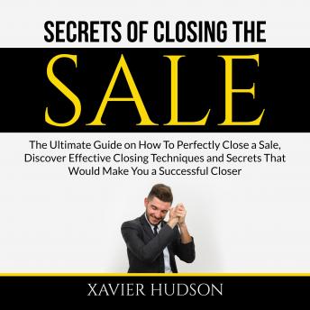 Secrets of Closing the Sale: The Ultimate Guide on How To Perfectly Close a Sale, Discover Effective Closing Techniques and Secrets That Would Make You a Successful Closer, Audio book by Xavier Hudson