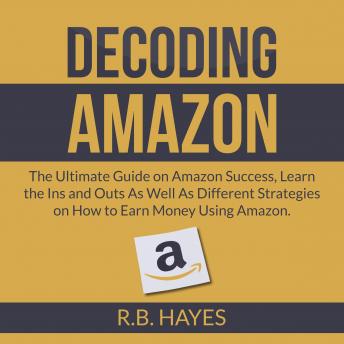 Decoding Amazon: The Ultimate Guide on Amazon Success, Learn the Ins and Outs As Well As Different Strategies on How to Earn Money Using Amazon