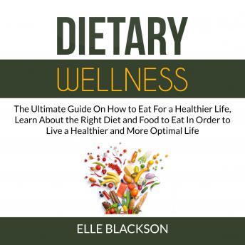 Dietary Wellness: The Ultimate Guide On How to Eat For a Healthier Life, Learn About the Right Diet and Food to Eat In Order to Live a Healthier and More Optimal Life