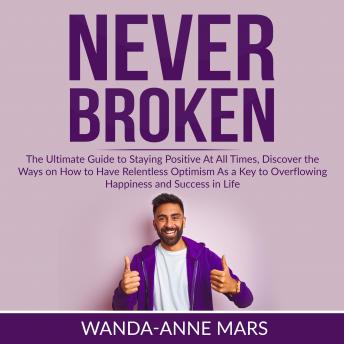 Never Broken: The Ultimate Guide to Staying Positive At All Times, Discover the Ways on How to Have Relentless Optimism As a Key to Overflowing Happiness and Success in Life, Wanda-Anne Mars