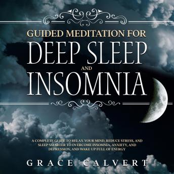 Guided Meditation for Deep Sleep and Insomnia: A Complete Guide to Relax Your Mind, Reduce Stress, and Sleep Smarter to Overcome Insomnia, Anxiety, and Depression, and Wake Up Full of Energy