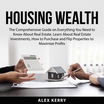 Download Housing Wealth: The Comprehensive Guide on Everything You Need to Know About Real Estate. Learn About Real Estate Investments, How to Purchase and Flipping Properties to Maximize Profits by Alex Kerry