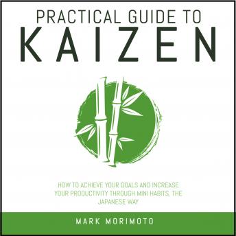 Practical Guide To Kaizen.: How to Achieve Your Goals and Increase Your Productivity Through Mini Habits, the Japanese Way