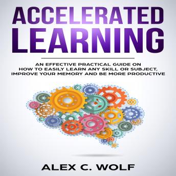 Accelerated Learning: An Effective Practical Guide on How to Easily Learn Any Skill or Subject, Improve Your Memory, and Be More Productive