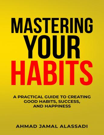 Mastering Your Habits: A Practical Guide To Creating Good Habits, Success, and Happiness, Ahmad Jamal Alassadi