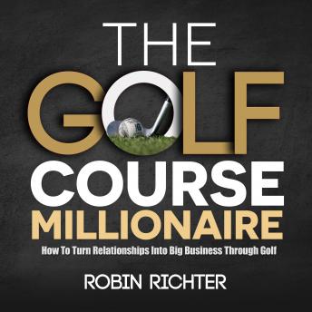 The Golf Course Millionaire: How To Turn Relationships Into Big Business Through Golf