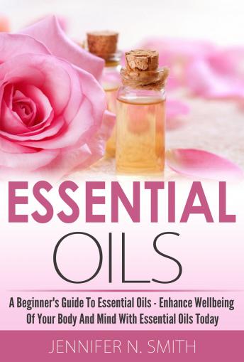 Essential Oil   - A Beginner's Guide to Essential Oils – How to Enhance the Wellbeing of Your Body and Mind, Starting Today!