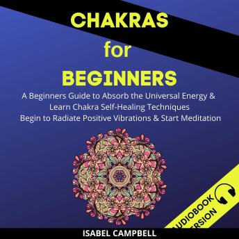 Chakras For Beginners:: A Beginner’s Guide To Absorb The Universal Energy & Learn Chakra Self-Healing Techniques. Begin To Radiate Positive Vibrations & Start Meditation