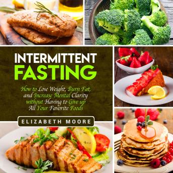 Intermittent Fasting: How to Lose Weight, Burn Fat, and Increase Mental Clarity Without Having to Give Up All Your Favorite Foods