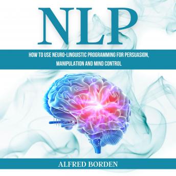 NLP: How to Use Neuro-Linguistic Programming for Persuasion, Manipulation and Mind Control