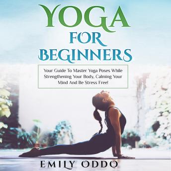 Yoga for Beginners: Your Guide to Master Yoga Poses While Strengthening Your Body, Calming Your Mind and Be Stress Free!