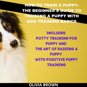 How to Train a Puppy: The Beginner's Guide to Training a Puppy with Dog Training Basics: Includes Potty Training for Puppy and The Art of Raising a Puppy with Positive Puppy Training