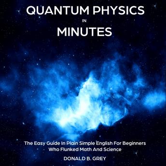 Download Quantum Physics in Minutes: The Easy Guide In Plain Simple English For Beginners Who Flunked Math And Science by Donald B. Grey