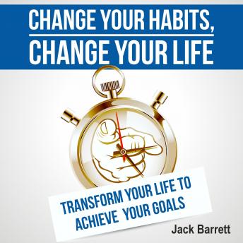 Change Your Habits, Change Your Life: Transform Your Life to Achieve Your Goals, Jack Barrett