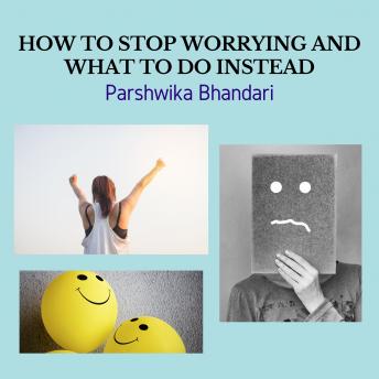 HOW TO STOP WORRYING AND WHAT TO DO INSTEAD: WORRYING IS MAIN CAUSE OF FEELING UNHAPPY ABOUT LIFE AND A MAIN CAUSE OF SADNESS AND DEPRESSION