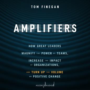 Amplifiers: How Great Leaders Magnify the Power of Teams, Increase the Impact of Organizations, and Turn Up the Volume on Positive Change