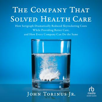 The Company That Solved Healthcare: How Serigraph Dramatically Reduced Skyrocketing Costs While Providing Better Care, and How Every Company Can Do the Same