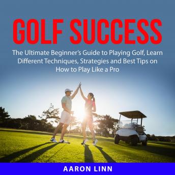 Golf Success: The Ultimate Beginner's Guide to Playing Golf, Learn Different Techniques, Strategies and Best Tips on How to Play Like a Pro
