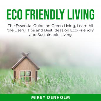 Eco Friendly Living: The Essential Guide on Green Living, Learn All the Useful Tips and Best Ideas on Eco-Friendly and Sustainable Living