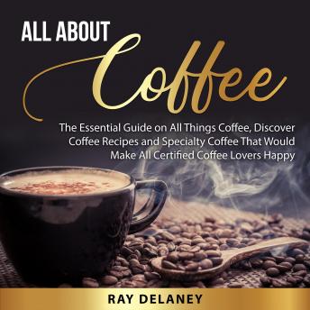 Download All About Coffee: The Essential Guide on All Things Coffee, Discover Coffee Recipes and Specialty Coffee That Would Make All Certified Coffee Lovers Happy by Ray Delaney