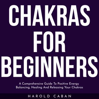 CHAKRAS FOR BEGINNERS: A Comprehensive Guide To Positive Energy Balancing, Healing And Releasing Your Chakras