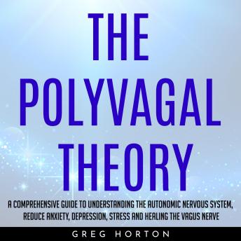 THE POLYVAGAL THEORY : A COMPREHENSIVE GUIDE TO UNDERSTANDING THE AUTONOMIC NERVOUS SYSTEM, REDUCE ANXIETY, DEPRESSION, STRESS AND HEALING THE VAGUS NERVE