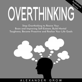 Overthinking: Stop Overthinking to Rewire Your Brain and Improving Self-Esteem, Build Mental Toughness, Become Proactive and Realize Your Life Goals.