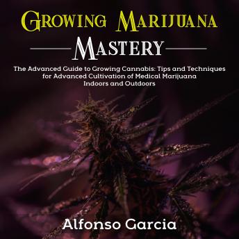 Growing Marijuana Mastery: The Advanced Guide to Growing Cannabis: Tips and Techniques for Advanced Cultivation of Medical Marijuana Indoors and Outdoors