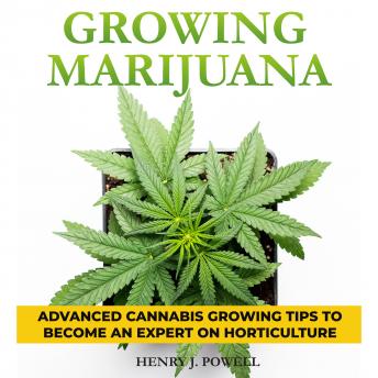 Growing Marijuana: How to Grow Marijuana Indoors and Outdoors: Advanced Cannabis Growing Tips to Become an Expert on Horticulture, Henry J. Powel