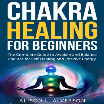 CHAKRA HEALING FOR BEGINNERS: The Complete Guide to awaken and Balance Chakras for Self-Healing and Positive Energy, Audio book by Alison L. Alverson