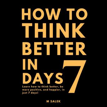 How to Think Better in 7 Days: Learn How to Think Better, Be Happier and More Positive, in Just 7 Days