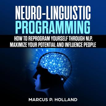 Neuro-Linguistic Programming: How to Reprogram Yourself Through NLP, Maximize Your Potential and Influence People