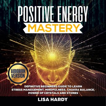 POSITIVE ENERGY MASTERY: Definitive Beginners Guide to Learn Stress Management, Mindfulness, Chakra Balance, Power of Crystals and Stones