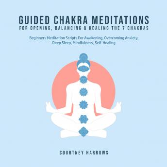 Guided Chakra Meditations For Opening, Balancing & Healing The 7 Chakras: Beginners Meditation Scripts For Awakening, Overcoming Anxiety, Deep Sleep, Mindfulness, Self-Healing