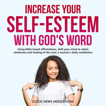 Increase your Self-Esteem with God’s Word: Using bible-based affirmations, shift your mind to attain wholeness and healing of the soul; a woman’s daily meditation